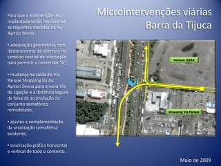 Para que a intervenção seja        Microintervenções viárias
implantada serão necessárias
as seguintes medidas na Av.                  Barra da Tijuca
Ayrton Senna:

• adequação geométrica com
deslocamento da abertura no
canteiro central da interseção
                                                    Terreno ESTA
para permitir a conversão “A”;

• mudança na saída do Via
Parque Shopping da Av.
Ayrton Senna para a nova Via
de Ligação e a distância segura
da faixa de acumulação do
conjunto semafórico
remodelado;                                       Shopping Via Parque


• ajustes e complementação
da sinalização semafórica
existente;

• sinalização gráfica horizontal
e vertical de todo o contexto.
                                                         Maio de 2009
 