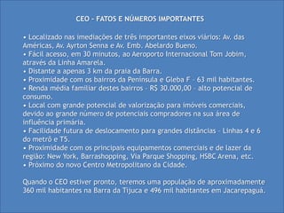 CEO – FATOS E NÚMEROS IMPORTANTES

• Localizado nas imediações de três importantes eixos viários: Av. das
Américas, Av. Ayrton Senna e Av. Emb. Abelardo Bueno.
• Fácil acesso, em 30 minutos, ao Aeroporto Internacional Tom Jobim,
através da Linha Amarela.
• Distante a apenas 3 km da praia da Barra.
• Proximidade com os bairros da Península e Gleba F – 63 mil habitantes.
• Renda média familiar destes bairros – R$ 30.000,00 – alto potencial de
consumo.
• Local com grande potencial de valorização para imóveis comerciais,
devido ao grande número de potenciais compradores na sua área de
influência primária.
• Facilidade futura de deslocamento para grandes distâncias – Linhas 4 e 6
do metrô e T5.
• Proximidade com os principais equipamentos comerciais e de lazer da
região: New York, Barrashopping, Via Parque Shopping, HSBC Arena, etc.
• Próximo do novo Centro Metropolitano da Cidade.

Quando o CEO estiver pronto, teremos uma população de aproximadamente
360 mil habitantes na Barra da Tijuca e 496 mil habitantes em Jacarepaguá.
 