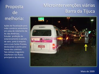 Proposta                     Microintervenções viárias
   de                                  Barra da Tijuca
melhoria:
Ações de fiscalização para
inibir comércio ambulante
em caixa de rolamento da
Av. das Américas;
Estudar proibição de
estacionamento e parada
de vans junto à esquina
com a Luis Carlos Prestes,
deslocando o ponto para
frente dos coletivos.
Tais rotinas irregulares
interferem nos fluxos
principais e de retorno.




                                               Maio de 2009
 