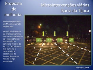 Proposta                      Microintervenções viárias
    de                                   Barra da Tijuca
 melhoria:
Melhoria operacional
em Microintervenção
implantada:

Através de redesenho
da sinalização gráfica
horizontal, estabelecer-
se 4 (quatro) faixas de
acumulação no
semáforo de saída da
Av. Luis Carlos Prestes.                    3            4
Isso aumenta a             1        2
capacidade de
escoamento da
interseção para um
mesmo tempo
semafórico.


                                                 Maio de 2009
 