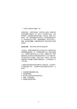 “. . .叫那日子临到你们像贼一样。”

时候到来时，主的来临迅速、突然和出人意料。就像没有
料到会遭遇小偷袭击一样。但由于人们的疏忽大意，小偷
常常得手。迅速是成功抢夺的关键，正因如此，耶稣 (马太
福音 4：43)、保罗(帖撒罗尼亚前书 5：2)和彼得(彼得后书
3：10)也使用过这个角色，强调其重要性。我们必须当心、
警惕、  有准备和警醒。 主随时都会到来! 他会在我们不经意
间到来!

时间和日期 “the times and the seasons”

正因如此，耶稣在解释他返回之前会发生什么事情时非常
强调警惕的重要性。有一天耶稣和他的门徒一起坐在橄榄
山上，耶稣后来就是从这山上升天的，他赐给门徒一些普
通的迹象， 显示他们在他“降临和世界的末了”(马太福音 24：
3)之前会发生什么事情。这预言代表一次挑战，因为它既
短期预报了耶路撒冷的覆灭和殿的毁灭，也长期预报了天
下的大事。

三部福音里有被预言的系列事件(马太福音 24，马可福音 1
3 和路加福音 24)， 这些事件并没有说明预言有次序，主
要如下：

1.   假基督教和假基督的兴起。
2.   迫害真基督徒。
3.   国与国之间的战争和战争的传言。
4.   地震、饥荒和瘟疫。
5.   耶路撒冷被敌军包围。




                    10
 