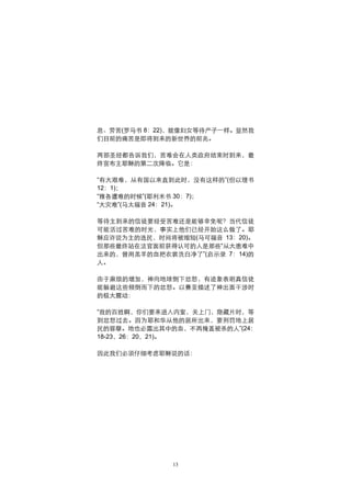 息、劳苦(罗马书 8：22)，就像妇女等待产子一样。显然我
们目前的痛苦是即将到来的新世界的前兆。

两部圣经都告诉我们，苦难会在人类政府结束时到来，最
终宣布主耶稣的第二次降临。它是：

“有大艰难，从有国以来直到此时，没有这样的”(但以理书
12：1)；
“雅各遭难的时候”(耶利米书 30：7)；
“大灾难”(马太福音 24：21)。

等待主到来的信徒要经受苦难还是能够幸免呢？当代信徒
可能活过苦难的时光，事实上他们已经开始这么做了。耶
稣应许说为主的选民，时间将被缩短(马可福音 13：20)。
但那些最终站在法官面前获得认可的人是那些“从大患难中
出来的，曾用羔羊的血把衣裳洗白净了”(启示录 7：14)的
人。

由于麻烦的增加，神向地球倒下忿怒，有迹象表明真信徒
能躲避这些倾倒而下的忿怒。以赛亚描述了神出面干涉时
的极大震动：

“我的百姓啊，你们要来进入内室，关上门，隐藏片时，等
到忿怒过去。因为耶和华从他的居所出来，要刑罚地上居
民的罪孽。地也必露出其中的血，不再掩盖被杀的人”(24：
18-23，26：20，21)。

因此我们必须仔细考虑耶稣说的话：




              13
 