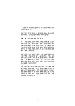 “一有这些事，你们就当挺身昂首，因为你们得赎的日子近
了”(路加福 21：28)。

我们不能干等大灾难的发生，到时无路可逃。最好是现在
就汲取教训，时间就在主耶稣第二次降临的时候。

迹象之国 the nation which is a sign

有一个大的迹象能消除耶稣即将到来的所有疑惑。以色列
民重新回来占领了神应许的地。犹太人的历史历年来都成
了神目的的指南。他们被称为特别的民，因为神曾对他们
的父辈作过伟大的应许。他们有权拥有我们现在知道的以
色列地，条件是他们忠诚地顺从神。这个民族的王曾经在
地球上拥有天国的宝座。

他们几个世纪以来对神漠不关心，不但拒绝接受耶稣为他
们的弥赛亚，而且还和罗马人一起钉死耶稣，于是，他们
就丧失了这些权利。因为他们拒绝了神的旨意，耶路撒冷
倾覆了。在神干涉的几个世纪里，犹太人作为一个没有国
家的民族游荡在世界上，所到之处都受到他人的憎恨和迫
害，就像圣书上所说的那样。

但是圣经还是为这个有迹象的民族预言了一个更好的未
来，不是因为他们改变了行为，理应得到更好的待遇，而
是因为神同情他们的困境，采取行动赎救他们。神记念对
他们父辈作过的应许，要采取行动维护他的大名。末日的
时候他们将从各国返回，再次居住在他们自己的地，即神
应许的地！所以先知们说：




                      14
 