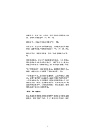 以赛亚书：所剩下的，必归回…并且耶和华救赎的民必归
回，歌唱来到锡安”(10：21；35：10)。

耶利米书：赶散以色列的必招聚他”(31：10)。

以西结书：我必从万民中招聚你们，从分散的列国内聚集
你们，又要将以色列地赐给你们”(11：17； 28：25，26)。

撒迦利亚书：我要领他们来，使他们住在耶路撒冷中”(8：
8)。

事实正是如此。经过二千年的离散和压迫后，1948 年联合
国终于颁布法令宣布以色列国成立，1967 年犹太人重新占
领整个耶路撒冷。耶稣的话花了那么长的时间才得以实现：

“他们要倒在刀下，又被掳到各国去。耶路撒冷要被外邦人
践踏，直到外邦人的日期满了”(路加福音 21：24)。

一切都显示外邦人的时代将迅速结束，天国的时代马上到
来。动荡不安的时代以及犹太人返回到被应许的地消除了
人们所有的疑虑。国王耶稣将立即返回到耶路撒冷作为世
界的统治者，统治以色列和世界各国。在耶稣和先知们给
出的时代迹象当中，以色列国的建立，即迹象之国，最明
确地见证了现在末日即将来临。

“被提” the rapture

什么东西在等待耶稣忠实的信徒呢? 他们能在主耶稣返回
时和他一同上天吗？不能，因为主要回来统治地球，就在




                   15
 
