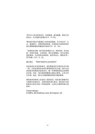 “你们为人该当怎样圣洁，怎样敬虔…就当殷勤，使自己没
有玷污，无可指责”(彼得后书 3：11-14)。

“教训我们除去不敬虔的心和世俗的情欲，在今世自守、公
义、敬虔度日，等候所盼望的福，并等候至大的神和我们
救主耶稣基督的荣耀显现”(堤多书 2：12，13)。

 “亲爱的弟兄啊，我们现在是神的儿女，将来如何，还未显
明；但我们知道，主若显现，我们必要像他、因为必得见
他的真体。凡向他有这指望的，就洁净自己，像他洁净一
样”(约翰一书 3：2，3)。

自己当心     “take heed to yourselves”

圣经是我们未来的指南书，就好像是我们目前的生活手册
一样。只有圣经能告诉我们神希望我们怎么做。我们从圣
经里能学到神的目的和应许。第一件事情是相信这些事情
会实现。然后，我们就能理解顺从神的必要性，以洗礼作
为开端。因此，我们必须做耶稣吩咐我们做的事情。

神的国来到地球上会改变人类的经历。现在我们需要学会
与造物主和谐生活。 耶和华就在我们身边！现在我们大家
检查自己的生活是一件紧急的事，让我们正确地准备王的
到来。

Tecwyn Morgan
© CMPA, 404 Shaftmoor Lane, Birmingham, UK




                        18
 