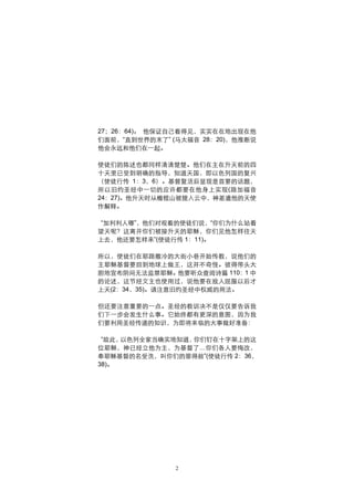 27；26：64)。 他保证自己看得见，实实在在地出现在他
们面前，“直到世界的末了” (马太福音 28：20)，他推断说
他会永远和他们在一起。

使徒们的陈述也都同样清清楚楚。他们在主在升天前的四
十天里已受到明确的指导，知道天国，即以色列国的复兴
（使徒行传 1：3，6）。基督复活后显现是首要的话题，
所以旧约圣经中一切的应许都要在他身上实现(路加福音
24：27)。他升天时从橄榄山被提入云中，神差遣他的天使
作解释。

 “加利利人哪”，他们对观看的使徒们说，“你们为什么站着
望天呢？这离开你们被接升天的耶稣，你们见他怎样往天
上去，他还要怎样来”(使徒行传 1：11)。

所以，使徒们在耶路撒冷的大街小巷开始传教，说他们的
主耶稣基督要回到地球上做王，这并不奇怪。彼得带头大
胆地宣布阴间无法监禁耶稣。他要听众查阅诗篇 110：1 中
的论述，这节经文主也使用过，说他要在敌人屈服以后才
上天(2：34，35)。请注意旧约圣经中权威的用法。

但还要注意重要的一点。圣经的教训决不是仅仅要告诉我
们下一步会发生什么事。它始终都有更深的意图，因为我
们要利用圣经传递的知识，为即将来临的大事做好准备：

 “故此，以色列全家当确实地知道，你们钉在十字架上的这
位耶稣，神已经立他为主，为基督了…你们各人要悔改，
奉耶稣基督的名受洗，叫你们的罪得赦”(使徒行传 2：36，
38)。




               2
 