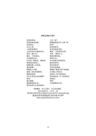 其他主体的小册子

圣经的奇迹。                 三位一体？
圣经的神圣起源。               耶稣真的是从天上降下来
圣经预言。                  的吗？
认识上帝。                  圣经和医学。
上帝听到祷告?                受洗的准备问答。
上帝为何允许痛苦存在。            掰饼 - 为的是纪念我。
死后－做什么？                天使 - 神的仆人。
复活 - 并非虛幻。             毁谤在尊位的。
分享神的应许。                世界末日。
以色列—神的民、神的地。           中东局势与圣经预言。
神的国在地球上。               复活和审判。
耶稣的第二次来临。              神父和牧师？
谁是耶稣？                  旧约中的基督。
耶稣的十字架。                耶稣和“被鬼付身” 的患者。
基督- 我们的保惠师。            北京猿人和亚当。
基督的试探。                 圣经和《打芬奇密码》
为什么说洗礼如此重要？            如何读圣经， 为了您的快乐
宽恕。                    和益处。
真正魔鬼。                  回转。
真基督徒的生活。               介绍基督弟兄会。
我们信仰什么有所谓吗？

     免费赠送：中文小册子，中文圣经课程，
        英文圣经月刊， VCD， 等
ACBM,GPO Box 2625,Central PO, Hong Kong
    香港中环中央邮政局 2625 箱 ACBM
       hkecclesia@yahoo.com




                  20
 