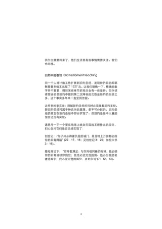 因为主就要回来了，他们生活里有些事情需要关注。我们
也同样。



旧约中的教训 Old Testament teaching

同一个人将计数工作扩展到旧约圣经，发现神的目的即耶
稣基督来做王出现了 1527 次。让我们明确一下，精确的数
字并不重要；偶然某些章节的观点会有一些差异。但令读
者惊讶的是旧约中提到第二次降临的次数是新约的五倍之
多，这个事实多年来一直受到忽视。

这件事的事实是：理解新约圣经的同时必须理解旧约圣经。
新旧约圣经同属于神启示的真理，是不可分割的。旧约圣
经的预言在新约圣经中部分实现了。但旧约圣经中大量的
预言还没有实现。

请思考一下一个要在地球上统治天国的王所作出的应许，
扪心自问它们是否已经实现了：

创世记：.“你子孙必得著仇敌的城门，并且地上万国都必因
你的后裔得福” (22：17，18；见创世记 3：25；加拉太书
3：16)。

撒母耳记下： “你寿数满足、与你列祖同睡的时候，我必使
你的后裔接续你的位；我也必坚定他的国。他必为我的名
建造殿宇；我必坚定他的国位，直到永远”(7：12，13)。




                   4
 