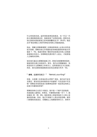 什么特别的东西。起作用的是神圣的委派，当一代又一代
的王漠视神的律法时，他就结束了这样的安排。即使当先
知以西结对西底家国王宣布国倾覆时(见 21：25-27)，他还
应许“那应得的人来到”时神会在地球上恢复他的国。

因此，理解主耶稣基督第二次降临到地球上必须以旧约圣
经为背景。耶稣开始公开传教时宣布神的国即将来临(马可
福音 1：15)，他是对那些了解旧约圣经里应许的人说他就
是被神应许的王。但耶稣首先要实现个人的义，才能使他
人正确地对待神。

现在我们通过主耶稣的拯救工作，使我们的罪孽得到饶恕，
就能找到与神之间的和平。首先，我们必须理解福音，包
括圣经关于主耶稣的工作和为人，还有他现在正为王的国。
然后，我们还要因他拯救的名受洗(见使徒行传 8：12)。



”看哪，这是你们的王！” “Behold, your King!”

但是，主的第二次来临会怎么样呢? 例如，我们会不会完
全错过，甚至发生的时候知也不知道呢? 可见还是不可见
呢？耶稣会亲临现场或只是精神显现呢？他会到达地球上
还是只向着地球来呢?

耶稣的身体已从死亡中复活。他不是一个看不见的鬼怪，
而是能被人看得见、听得见、手摸得到(约翰一书 1：1；路
加福音 24：39，40)。他的身体上明显有他在十之架上受
难时的伤痕。然后，他已不局限于人类生存的范畴。虽然
门锁着他也能进出，在橄榄山上他摆脱地球引力，身体升




                 6
 