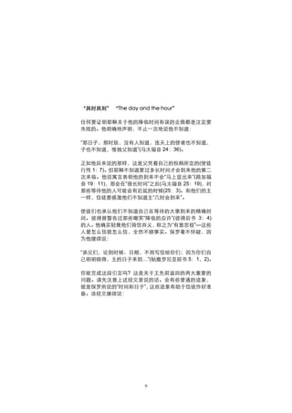 “其时其刻” “The day and the hour”

任何要证明耶稣关于他的降临时间有误的企图都是注定要
失败的。他明确地声明，不止一次地说他不知道：

“那日子，那时辰，没有人知道，连天上的使者也不知道，
子也不知道，惟独父知道”(马太福音 24：36)。

正如他后来说的那样，这是父凭着自己的权柄所定的(使徒
行传 1：7)。但耶稣不知道要过多长时间才会到来他的第二
次来临。他说寓言表明他的到来不会“马上显出来”(路加福
音 19：11)，那会在“很长时间”之后(马太福音 25：19)，对
那些等待他的人可能会有迟延的时候(25：3)。和他们的主
一样，信徒要感激他们不知道主“几时会到来”。

使徒们也承认他们不知道自己在等待的大事到来的精确时
间。彼得曾警告过那些嘲笑“降临的应许”(彼得后书 3：4)
的人。他确实轻蔑他们背信弃义，称之为“有意忽视”—这些
人爱怎么信就怎么信，全然不顾事实。保罗毫不怀疑，因
为他继续说：

“弟兄们，论到时候、日期，不用写信给你们；因为你们自
己明明晓得，主的日子来到…”(帖撒罗尼亚前书 5：1，2)。

你能完成这段引言吗? 这是关于王先前返回的两大重要的
问题。请先注意上述经文里说的话。会有些普通的迹象，
就是保罗所说的“时间和日子”，这些迹象有助于信徒作好准
备。该经文继续说：




                   9
 