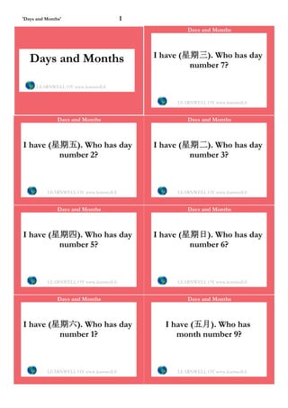 'Days and Months'                         1
                                                       Days and Months




   Days and Months                            I have (星期三). Who has day
                                                       number 7?

      LEARNWELL OY www.learnwell.fi


                                                   LEARNWELL OY www.learnwell.fi


               Days and Months                         Days and Months



I have (星期五). Who has day                     I have (星期二). Who has day
         number 2?                                     number 3?



          LEARNWELL OY www.learnwell.fi            LEARNWELL OY www.learnwell.fi


               Days and Months                         Days and Months



I have (星期四). Who has day                     I have (星期日). Who has day
         number 5?                                     number 6?



          LEARNWELL OY www.learnwell.fi            LEARNWELL OY www.learnwell.fi


               Days and Months                         Days and Months



I have (星期六). Who has day                       I have (五月). Who has
         number 1?                                 month number 9?



          LEARNWELL OY www.learnwell.fi            LEARNWELL OY www.learnwell.fi
 
