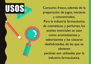 USOS Consumo fresco, además de la
preparación de jugos, néctares
y concentrados.
Para la industria farmacéutica
de cosméticos y perfumes, los
aceites esenciales se usan
como aromatizantes y
saborizantes y las cáscaras
deshidratadas, de las que se
obtienen
pectinas son utilizadas por la
industria farmacéutica.
 