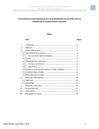 Universidad Nacional de San Agustín - Facultad de Agronomía
Fisiología y Manejo Post Cosecha
1
EVALUACIÓN DE LA PERECIBILIDAD DE FRUTOS DE MANDARINA Y SU RELACIÓN CON LOS
PARÁMETROS DE CALIDAD FÍSICOS Y QUÍMICOS.
ÍNDICE.
Tema Página
I. Introducción……………………………………………………………………………………………….2
II. Objetivos……………………………………………………………………………………………….……2
III. Revisión Bibliográfica………………………………………………………………………………….3
3.1. Generalidades de los cítricos……………………..……………………….……………………….3
3.1.1. Estructura de la cadena productiva……………………………………………………….3
3.2. Calidad………………………………………………………………………………………………………..5
3.3. Propiedades físico mecánicas………………………………………………………………………5
3.3.1. Firmeza o consistencia………………………………………………………………………….6
3.3.2. Colorimetría…………………………………………………………………………………………6
3.4. Cambios en la composición química en frutas y hortalizas…………………………..7
3.5. Análisis de sólidos solubles………………………………………………………………………….8
3.6. Análisis de acidez titulable…………………………………………………………………………..9
IV. Materiales y Metodología..……………………………………………………………………….10
4.1. Materiales…………………………………………………………………………………………………10
4.2. Metodología……………………………………………………………………………………………..10
V. Resultados y Discusión……………………………………………………………………………..13
VI. Recomendaciones…………………………………………………………………………………….17
VII. Conclusiones…………………………………………………………………………………………….17
VIII. Bibliografía Consultada…………………………………………………………………………..…18
Mena Chacón, Laydy Mitsu - 2015
 