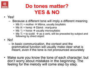 Do tones matter?
YES & NO
• Yes!
– Because a different tone will imply a different meaning
• Mā 妈 = mother  Māma, usually bisyllabic
• Má 麻 = hemp  Dàmá : marijuana
• Mă 马 = horse  usually monosyllabic
• Mà 骂 = to scold  as a verb, will be preceded by subject and
following by direct object
• No!
– In basic communication, the context and the
grammatical function will usually make clear what is
meant, even if the tone is not pronounced accurately
• Make sure you know the tone of each character, but
don’t worry about mistakes in the beginning. The
feeling for the melody will come step by step.
 
