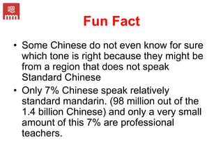 Fun Fact
• Some Chinese do not even know for sure
which tone is right because they might be
from a region that does not speak
Standard Chinese
• Only 7% Chinese speak relatively
standard mandarin. (98 million out of the
1.4 billion Chinese) and only a very small
amount of this 7% are professional
teachers.
 