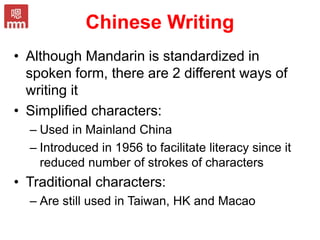 Chinese Writing
• Although Mandarin is standardized in
spoken form, there are 2 different ways of
writing it
• Simplified characters:
– Used in Mainland China
– Introduced in 1956 to facilitate literacy since it
reduced number of strokes of characters
• Traditional characters:
– Are still used in Taiwan, HK and Macao
 