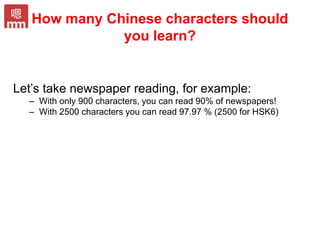 How many Chinese characters should
you learn?
Let’s take newspaper reading, for example:
– With only 900 characters, you can read 90% of newspapers!
– With 2500 characters you can read 97.97 % (2500 for HSK6)
 