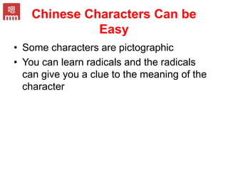 Chinese Characters Can be
Easy
• Some characters are pictographic
• You can learn radicals and the radicals
can give you a clue to the meaning of the
character
 