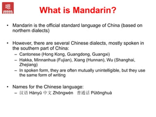 What is Mandarin?
• Mandarin is the official standard language of China (based on
northern dialects)
• However, there are several Chinese dialects, mostly spoken in
the southern part of China:
– Cantonese (Hong Kong, Guangdong, Guangxi)
– Hakka, Minnanhua (Fujian), Xiang (Hunnan), Wu (Shanghai,
Zhejiang)
– In spoken form, they are often mutually unintelligible, but they use
the same form of writing
• Names for the Chinese language:
– 汉语 Hànyŭ 中文 Zhōngwén 普通话 Pŭtōnghuà
 