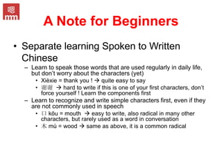 A Note for Beginners
• Separate learning Spoken to Written
Chinese
– Learn to speak those words that are used regularly in daily life,
but don’t worry about the characters (yet)
• Xièxie = thank you !  quite easy to say
• 谢谢  hard to write if this is one of your first characters, don’t
force yourself ! Learn the components first
– Learn to recognize and write simple characters first, even if they
are not commonly used in speech
• 口 kŏu = mouth  easy to write, also radical in many other
characters, but rarely used as a word in conversation
• 木 mù = wood  same as above, it is a common radical
 