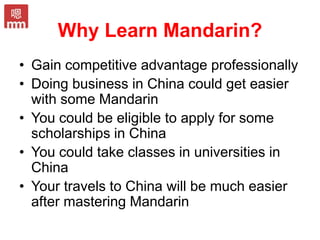 Why Learn Mandarin?
• Gain competitive advantage professionally
• Doing business in China could get easier
with some Mandarin
• You could be eligible to apply for some
scholarships in China
• You could take classes in universities in
China
• Your travels to China will be much easier
after mastering Mandarin
 