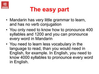 The easy part
• Mandarin has very little grammar to learn,
and has no verb conjugation
• You only need to know how to pronounce 400
syllables and 1200 and you can pronounce
every word in Mandarin
• You need to learn less vocabulary in the
language to read, than you would need in
English, for example. In English, you need to
know 4000 syllables to pronounce every word
in English.
 