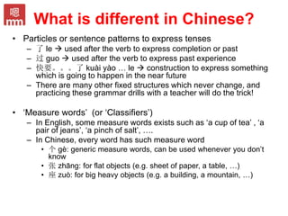 What is different in Chinese?
• Particles or sentence patterns to express tenses
– 了 le  used after the verb to express completion or past
– 过 guo  used after the verb to express past experience
– 快要。。。了 kuài yào … le  construction to express something
which is going to happen in the near future
– There are many other fixed structures which never change, and
practicing these grammar drills with a teacher will do the trick!
• ‘Measure words’ (or ‘Classifiers’)
– In English, some measure words exists such as ‘a cup of tea’ , ‘a
pair of jeans’, ‘a pinch of salt’, ….
– In Chinese, every word has such measure word
• 个 gè: generic measure words, can be used whenever you don’t
know
• 张 zhāng: for flat objects (e.g. sheet of paper, a table, …)
• 座 zuò: for big heavy objects (e.g. a building, a mountain, …)
 