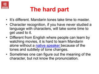The hard part
• It’s different. Mandarin tones take time to master.
• Character recognition, if you have never studied a
language with characters, will take some time to
get used to it.
• Different from English where people can learn by
watching movies, it is hard to learn Mandarin
alone without a native speaker because of the
tones and subtlety of tone changes.
• Sometimes one can figure out the meaning of the
character, but not know the pronunciation.
 