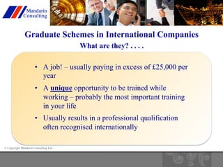 Graduate Schemes in International Companies 
© Copyright Mandarin Consulting Ltd 
What are they? . . . . 
• A job! – usually paying in excess of £25,000 per 
year 
• A unique opportunity to be trained while 
working – probably the most important training 
in your life 
• Usually results in a professional qualification 
often recognised internationally 
 