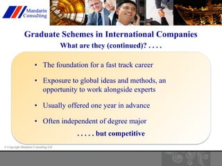 Graduate Schemes in International Companies 
© Copyright Mandarin Consulting Ltd 
What are they (continued)? . . . . 
• The foundation for a fast track career 
• Exposure to global ideas and methods, an 
opportunity to work alongside experts 
• Usually offered one year in advance 
• Often independent of degree major 
. . . . . but competitive 
 