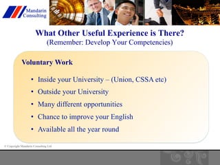What Other Useful Experience is There? 
(Remember: Develop Your Competencies) 
Voluntary Work 
• Inside your University – (Union, CSSA etc) 
• Outside your University 
• Many different opportunities 
• Chance to improve your English 
• Available all the year round 
© Copyright Mandarin Consulting Ltd 
 
