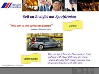 Sell on Benefits not Specification 
“This car is the safest in Europe” 
© Copyright Mandarin Consulting Ltd 
Automobile Association 
Benefit 
Specification 
This car has 0.5mm steel box sections front 
and rear with shear stiffeners at 150mm 
centres allowing high energy crumple zone 
absorption together with side bars . . . 
 