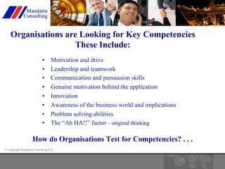 Organisations are Looking for Key Competencies 
© Copyright Mandarin Consulting Ltd 
These Include: 
• Motivation and drive 
• Leadership and teamwork 
• Communication and persuasion skills 
• Genuine motivation behind the application 
• Innovation 
• Awareness of the business world and implications 
• Problem solving abilities 
• The “Ah HA!!” factor 
– original thinking 
How do Organisations Test for Competencies? . . . 
 