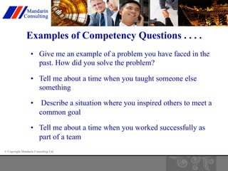 Examples of Competency Questions . . . . 
• Give me an example of a problem you have faced in the 
past. How did you solve the problem? 
• Tell me about a time when you taught someone else 
something 
• Describe a situation where you inspired others to meet a 
common goal 
• Tell me about a time when you worked successfully as 
part of a team 
© Copyright Mandarin Consulting Ltd 
 