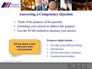 Answering a Competency Question 
• Think of the purpose of the question 
• Formulate your answer to address this purpose 
• Use the STAR method to structure your answer 
Tell me about a time 
when you were 
unsuccessful 
© Copyright Mandarin Consulting Ltd 
Purposes might include . . . 
• You like trying different things 
• Adventurous 
• Test for innovation, resilience 
• Learning from mistakes 
 