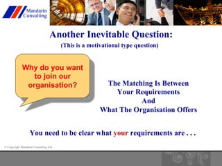Another Inevitable Question: 
(This is a motivational type question) 
Why do you want 
to join our 
organisation? The Matching Is Between 
© Copyright Mandarin Consulting Ltd 
Your Requirements 
And 
What The Organisation Offers 
You need to be clear what your requirements are . . . 
 