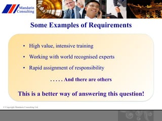 Some Examples of Requirements 
• High value, intensive training 
• Working with world recognised experts 
• Rapid assignment of responsibility 
© Copyright Mandarin Consulting Ltd 
. . . . . And there are others 
This is a better way of answering this question! 
 