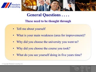 © Copyright Mandarin Consulting Ltd 
General Questions . . . . 
These need to be thought through 
• Tell me about yourself 
• What is your main weakness (area for improvement)? 
• Why did you choose the university you went to? 
• Why did you choose the course you took? 
• What do you see yourself doing in five years time? 
 