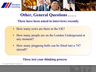 Other, General Questions . . . . 
These have been asked in interviews recently 
• How many cows are there in the UK? 
• How many people are on the London Underground at 
any moment? 
• How many pingpong balls can be fitted into a 747 
aircraft? 
© Copyright Mandarin Consulting Ltd 
These test your thinking process 
 