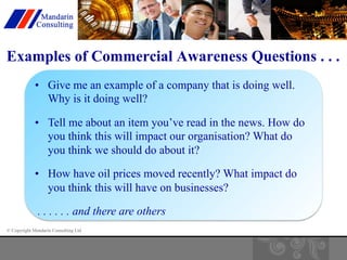Examples of Commercial Awareness Questions . . . 
• Give me an example of a company that is doing well. 
Why is it doing well? 
• Tell me about an item you’ve read in the news. How do 
you think this will impact our organisation? What do 
you think we should do about it? 
• How have oil prices moved recently? What impact do 
you think this will have on businesses? 
. . . . . . and there are others 
© Copyright Mandarin Consulting Ltd 
 