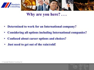 © Copyright Mandarin Consulting Ltd 
Why are you here? . . . 
• Determined to work for an International company? 
• Considering all options including International companies? 
• Confused about career options and choices? 
• Just need to get out of the rain/cold! 
 