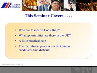 © Copyright Mandarin Consulting Ltd 
This Seminar Covers . . . . 
• Who are Mandarin Consulting? 
• What opportunities are there in the UK? 
• A little practical help 
• The recruitment process – what Chinese 
candidates find difficult 
 
