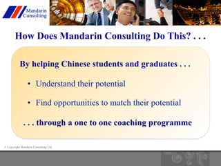 How Does Mandarin Consulting Do This? . . . 
By helping Chinese students and graduates . . . 
• Understand their potential 
• Find opportunities to match their potential 
. . . through a one to one coaching programme 
© Copyright Mandarin Consulting Ltd 
 