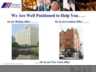 We Are Well Positioned to Help You . . . 
In our Beijing office . . . . . Or in our London office . . . . . 
© Copyright Mandarin Consulting Ltd 
. . . . Or in our New York office 
 