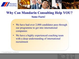 Why Can Mandarin Consulting Help YOU? 
• We have had over 2,000 candidates pass through 
our programme to get into international 
companies 
• We have a highly experienced coaching team 
with a deep understanding of international 
recruitment 
© Copyright Mandarin Consulting Ltd 
Some Facts! 
 
