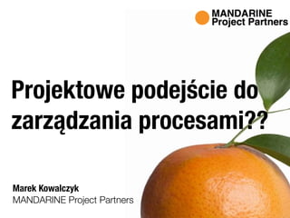 MANDARINE Project Partners
Projektowe podejście do
zarządzania procesami??
Marek Kowalczyk
 
