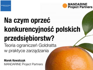 MANDARINE Project Partners
Na czym oprzeć
konkurencyjność polskich
przedsiębiorstw?
Teoria ograniczeń Goldratta  
w praktyce zarządzania
Marek Kowalczyk
 