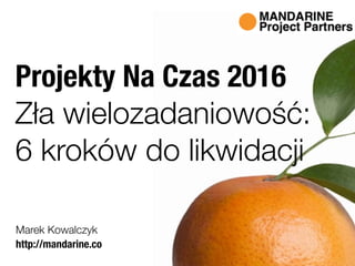 http://mandarine.co
Marek Kowalczyk
Projekty Na Czas 2016
Zła wielozadaniowość:
6 kroków do likwidacji
 