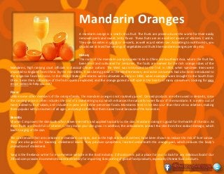 Mandarin Oranges
A mandarin orange is a small citrus fruit. The fruits are prized around the world for their easily
removed peels and sweet, zesty flavor. These fruits are an excellent source of vitamins C and A.
They can be eaten in salads or desserts, as well as just eaten raw. According to nutritionists, you
should eat at least five servings of vegetables and fruits like mandarin oranges per day day.
History
The roots of the mandarin orange appear to lie in China and Southeast Asia, where the fruit has
been bred and cultivated for centuries. The fruits are named for the rich orange robes of the
Mandarins, high ranking court officials in classical Chinese culture. The West was introduced to the fruit in 1805, when specimen trees were
imported to England from China. By the mid-1800s, it was being grown in the Mediterranean, and some consumers had also been introduced to
the tangerine from Morocco. In the United States, mandarins were cultivated as early as 1850, when examples were brought to the South from
China. Since then, cultivation of the fruits quickly exploded, and the orange gained a soft spot in the hearts of many consumers. Looking for easy
recipe videos to help you out?
Flavor
Unlike some other members of the orange family, the mandarin orange is not routinely juiced. Canned products are often used in desserts, since
the canning process often includes the use of a sweetening syrup which enhances the naturally sweet flavor of the mandarin. It is eaten out of
hand, added to fruit salads, and included in jams and similar preserved foods. Mandarins tend to be less sour than their citrus relatives, making
them popular with consumers of all ages, and people often find them easier to eat because of the loose skin.
Benefits
Vitamin C improves the skin both when taken internally and applied topically to the skin. Mandarin orange is good for the health of the skin. As
these fruits are chock full of vitamin C, they make your skin glow. In addition, the antioxidants protect the skin from free radical damage, which
leads to aging of the skin.
The carotenoids that are contained in mandarin oranges, due to the high vitamin A content, have been shown to reduce the risk of liver cancer.
They are also good for lowering cholesterol levels. They produce synephrine, located underneath the orange peel, which reduces the body's
production of cholesterol.
Yang is the freelance writer for e-commerce website in the food industry. 21food.com is just a place for you to look for any delicious foods! Our
21food.com provide E-commerce business directory for importing & exporting of global food products, especially Chinese food products.
 