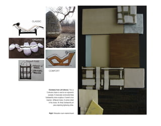classic




            geometry


organic




               comForT




               Clockwise from Left (Above):	The	Le	
            Corbusier	chaise	is	used	as	an	ergonomic	
              example.	A	classically	constructed	Andy	
          Goldsworthy	stone	sculpture.	A	sketch	of	an	
           inspired,		driftwood	chaise.	A	section	detail	
               of	the	chaise.	An	Andy	Goldsworthy	art	
                       piece	depicting	lightening	strike.	



               Right: Relaxation	room	material	board
 